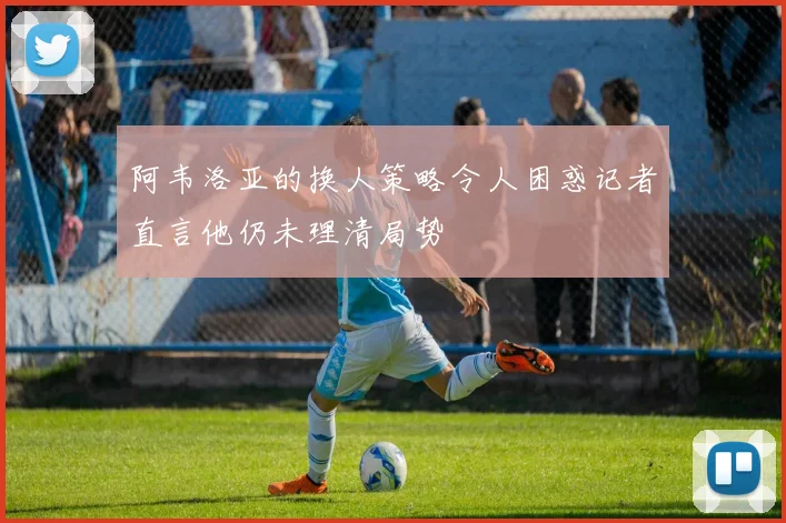 阿韦洛亚的换人策略令人困惑记者直言他仍未理清局势