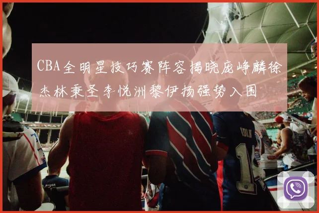CBA全明星技巧赛阵容揭晓庞峥麟徐杰林秉圣李悦洲黎伊扬强势入围