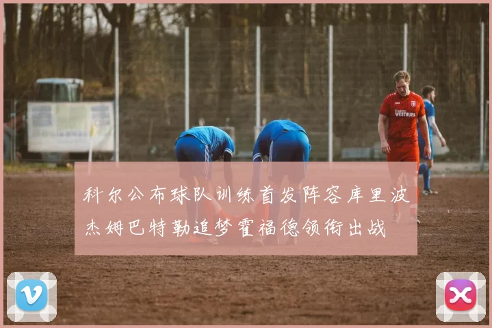 科尔公布球队训练首发阵容库里波杰姆巴特勒追梦霍福德领衔出战