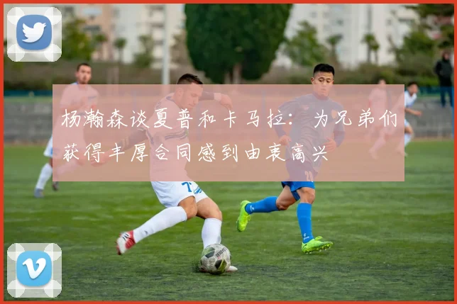 杨瀚森谈夏普和卡马拉：为兄弟们获得丰厚合同感到由衷高兴