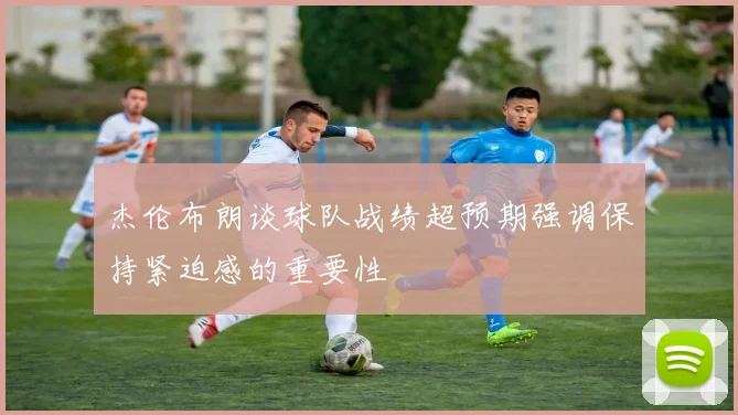 杰伦布朗谈球队战绩超预期强调保持紧迫感的重要性