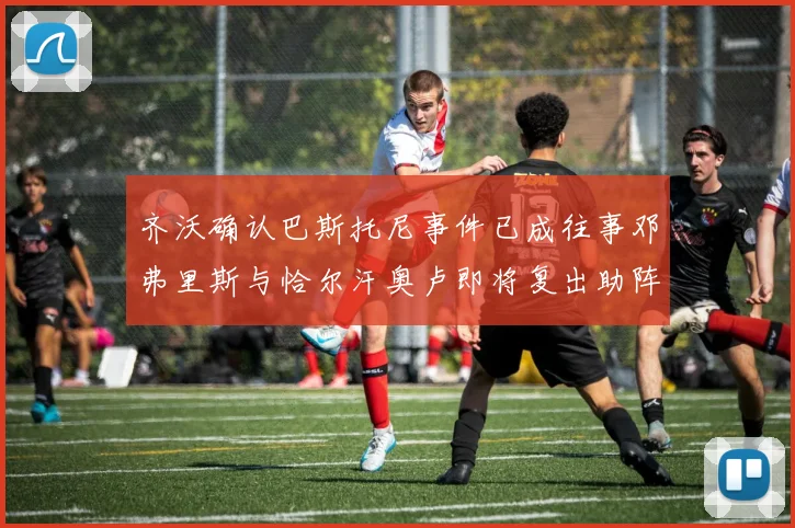 齐沃确认巴斯托尼事件已成往事邓弗里斯与恰尔汗奥卢即将复出助阵