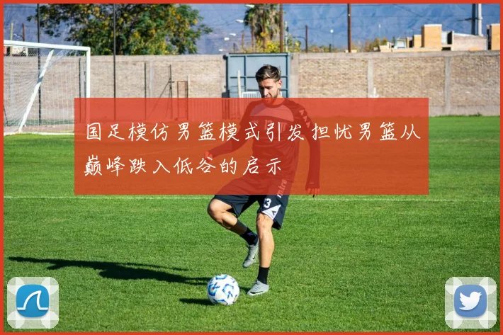 国足模仿男篮模式引发担忧男篮从巅峰跌入低谷的启示