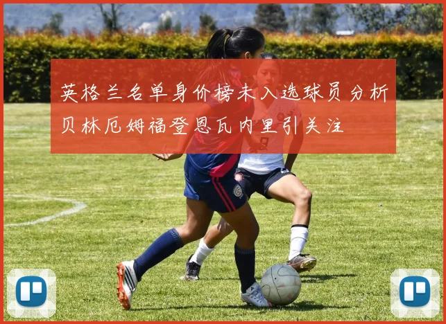 英格兰名单身价榜未入选球员分析贝林厄姆福登恩瓦内里引关注