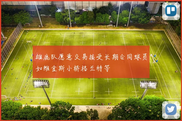 雄鹿队愿意交易接受长期合同球员如维金斯小桥格兰特等