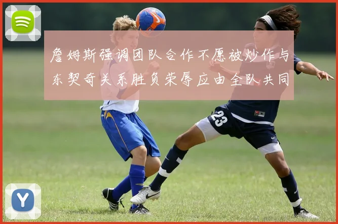 詹姆斯强调团队合作不愿被炒作与东契奇关系胜负荣辱应由全队共同承担