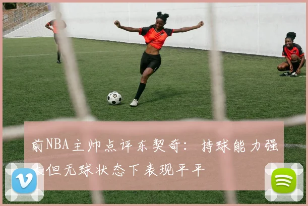 前NBA主帅点评东契奇：持球能力强大但无球状态下表现平平