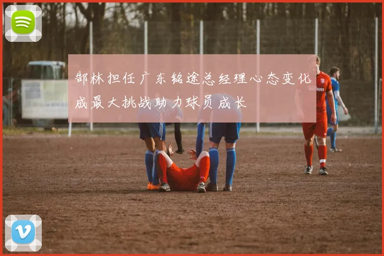 郜林担任广东铭途总经理心态变化成最大挑战助力球员成长