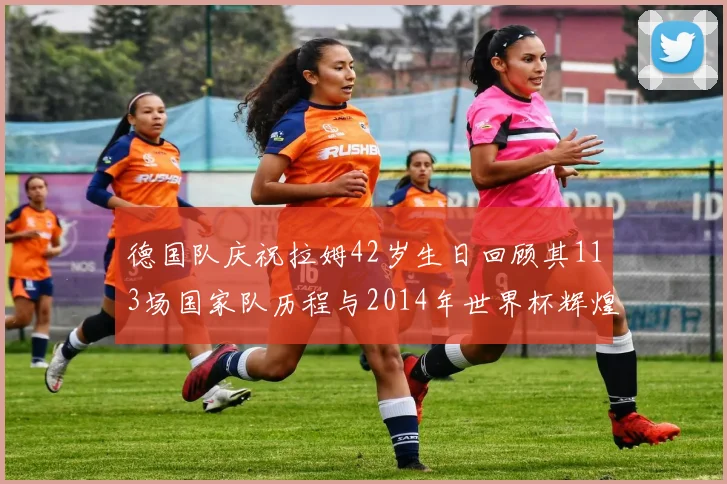 德国队庆祝拉姆42岁生日回顾其113场国家队历程与2014年世界杯辉煌